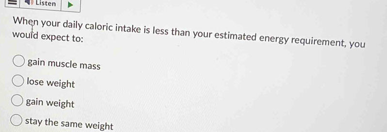 Listen
When your daily caloric intake is less than your estimated energy requirement, you
would expect to:
gain muscle mass
lose weight
gain weight
stay the same weight