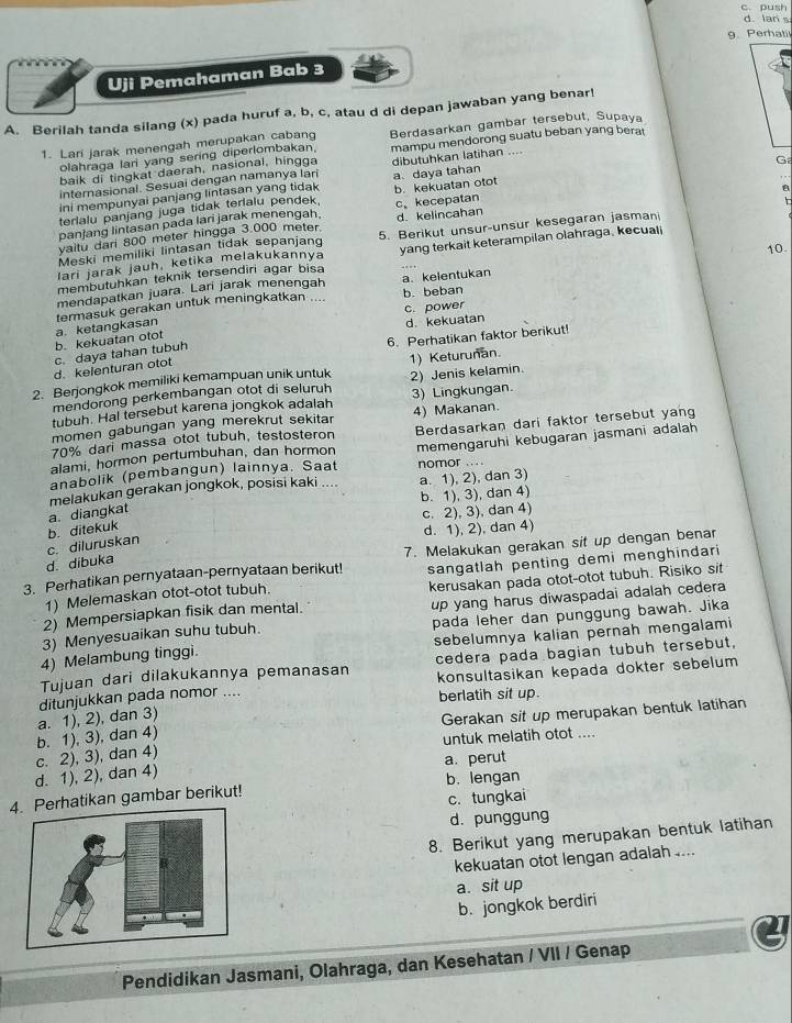 push
d. lan s
g.Perhatil
Uji Pemahaman Bab 3
A. Berilah tanda silang (x) pada huruf a, b, c, atau d di depan jawaban yang benar!
1. Lari jarak menengah merupakan cabang Berdasarkan gambar tersebut, Supaya
baik di tingkat daerah, nasional, hingga mampu mendorong suatu beban yang bera
olahraga lari yang sering diperlombakan.
Ga
internasional. Sesuai dengan namanya lari dibutuhkan latihan ....
ini mempunyai panjang lintasan yang tidak a. daya tahan
terlalu panjang juga tidak terlalu pendek. b. kekuatan otot
panjang lintasan pada lari jarak menengah. c。kecepatan
yaitu dari 800 meter hingga 3.000 meter. d. kelincahan
Meski memiliki lintasan tidak sepanjang 5. Berikut unsur-unsur kesegaran jasmani
10.
membutuhkan teknik tersendiri agar bisa yang terkait keterampilan olahraga, kecuali
lari jarak jauh, ketika melakukannya
b. beban
mendapatkan juara. Lari jarak menengah
termasuk gerakan untuk meningkatkan .... a. kelentukan
d. kekuatan
b. kekuatan otot a. ketangkasan c. power
6. Perhatikan faktor berikut!
d. kelenturan otot c. daya tahan tubuh
2. Berjongkok memiliki kemampuan unik untuk 1) Keturunan.
mendorong perkembangan otot di seluruh 2) Jenis kelamin.
tubuh. Hal tersebut karena jongkok adalah 3) Lingkungan.
momen gabungan yang merekrut sekita 4) Makanan.
alami, hormon pertumbuhan, dan hormon Berdasarkan dari faktor tersebut yang
70% dari massa otot tubuh, testosteron
anabolik (pembangun) lainnya. Saat nomor .... memengaruhi kebugaran jasmani adalah
melakukan gerakan jongkok, posisi kaki .... a. 1), 2), dan 3)
b. 1), 3), dan 4)
a. diangkat
c. 2), 3), dan 4)
c. diluruskan b. ditekuk d. 1), 2), dan 4)
3. Perhatikan pernyataan-pernyataan berikut! 7. Melakukan gerakan sit up dengan benar
d. dibuka
1) Melemaskan otot-otot tubuh. sangatlah penting demi menghindari
2) Mempersiapkan fisik dan mental. kerusakan pada otot-otot tubuh. Risiko sit
pada leher dan punggung bawah. Jika
3) Menyesuaikan suhu tubuh. up yang harus diwaspadai adalah cedera
4) Melambung tinggi. sebelumnya kalian pernah mengalami
Tujuan dari dilakukannya pemanasan cedera pada bagian tubuh tersebut,
ditunjukkan pada nomor .... konsultasikan kepada dokter sebelum
berlatih sit up.
b. 1), 3), dan 4) a. 1), 2), dan 3)
Gerakan sit up merupakan bentuk latihan
untuk melatih otot ....
d. 1), 2), dan 4) c. 2), 3), dan 4) a. perut
Perhatikan gambar berikut! b. lengan
c. tungkai
d. punggung
8. Berikut yang merupakan bentuk latihan
kekuatan otot lengan adalah ....
a. sit up
b. jongkok berdiri
Pendidikan Jasmani, Olahraga, dan Kesehatan / VII / Genap