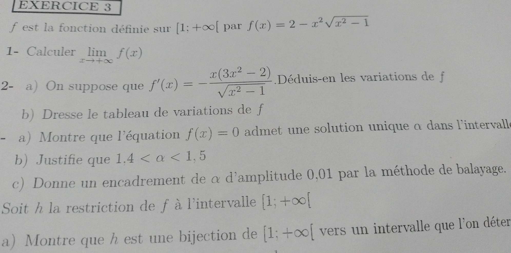 est la fonction définie sur [1;+∈fty [ par f(x)=2-x^2sqrt(x^2-1)
1- Calculer limlimits _xto +∈fty f(x)
2- a) On suppose que f'(x)=- (x(3x^2-2))/sqrt(x^2-1) .Déduis-en les variations de f 
b) Dresse le tableau de variations de f
a) Montre que l'équation f(x)=0 admet une solution unique α dans l'intervalle 
b) Justifie que 1,4 <1,5
c) Donne un encadrement de α d'amplitude 0,01 par la méthode de balayage. 
Soit h la restriction de f à l'intervalle [1;+∈fty [
a Montre que h est une bijection de [1;+∈fty [ vers un intervalle que l'on déter