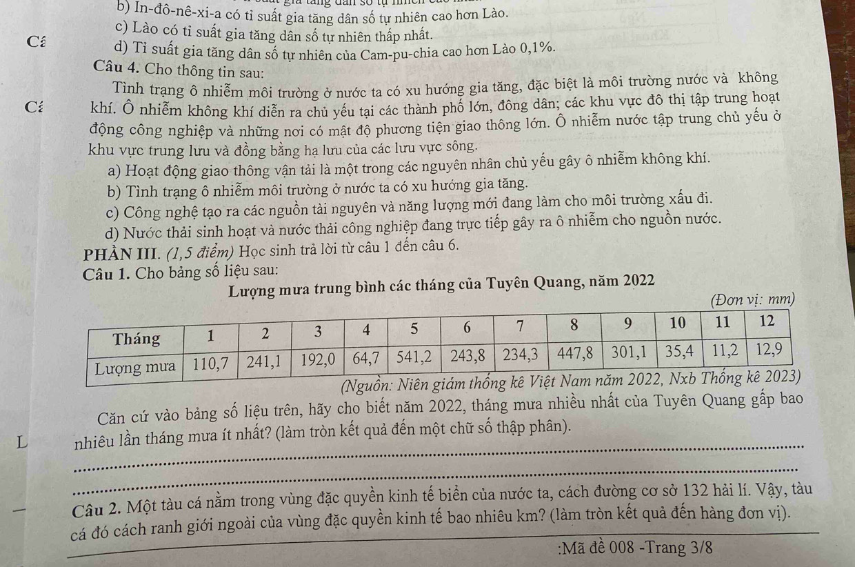 b) In-đô-nê-xi-a có tỉ suất gia tăng dân số tự nhiên cao hơn Lào.
c) Lào có tỉ suất gia tăng dân số tự nhiên thấp nhất.
Cá d) Tỉ suất gia tăng dân số tự nhiên của Cam-pu-chia cao hơn Lào 0,1%.
Câu 4. Cho thông tin sau:
Tình trạng ô nhiễm môi trường ở nước ta có xu hướng gia tăng, đặc biệt là môi trường nước và không
C khí. Ô nhiễm không khí diễn ra chủ yếu tại các thành phố lớn, đông dân; các khu vực đô thị tập trung hoạt
động công nghiệp và những nơi có mật độ phương tiện giao thông lớn. Ô nhiễm nước tập trung chủ yếu ở
khu vực trung lưu và đồng bằng hạ lưu của các lưu vực sông.
a) Hoạt động giao thông vận tải là một trong các nguyên nhân chủ yếu gây ô nhiễm không khí.
b) Tình trạng ô nhiễm môi trường ở nước ta có xu hướng gia tăng.
c) Công nghệ tạo ra các nguồn tài nguyên và năng lượng mới đang làm cho môi trường xấu đi.
d) Nước thải sinh hoạt và nước thải công nghiệp đang trực tiếp gây ra ô nhiễm cho nguồn nước.
PHÀN III. (1,5 điểm) Học sinh trả lời từ câu 1 đến câu 6.
Câu 1. Cho bảng số liệu sau:
Lượng mưa trung bình các tháng của Tuyên Quang, năm 2022
(Đơn vị: mm)
(Nguồn: Niên giám thống kê Việt Nam năm 2022, N
Căn cứ vào bảng số liệu trên, hãy cho biết năm 2022, tháng mưa nhiều nhất của Tuyên Quang gấp bao
_
nhiêu lần tháng mưa ít nhất? (làm tròn kết quả đến một chữ số thập phân).
_
Câu 2. Một tàu cá nằm trong vùng đặc quyền kinh tế biền của nước ta, cách đường cơ sở 132 hải lí. Vậy, tàu
_
cá đó cách ranh giới ngoài của vùng đặc quyền kinh tế bao nhiêu km? (làm tròn kết quả đến hàng đơn vị).
:Mã đề 008 -Trang 3/8