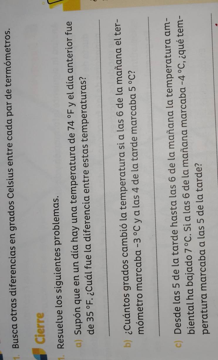 Busca otras diferencias en grados Celsius entre cada par de termómetros. 
Cierre 
Resuelve los siguientes problemas. 
a) Supón que en un día hay una temperatura de 74°F y el día anterior fue 
_ 
de 35°F 1 ¿Cuál fue la diferencia entre estas temperaturas? 
b) ¿Cuántos grados cambió la temperatura si a las 6 de la mañana el ter- 
_ 
mómetro marcaba -3°C y a las 4 de la tarde marcaba 5°C ? 
c) Desde las 5 de la tarde hasta las 6 de la mañana la temperatura am- 
biental ha bajado 7°C. Si a las 6 de la mañana marcaba -4°C ,¿qué tem- 
_ 
peratura marcaba a las 5 de la tarde?
