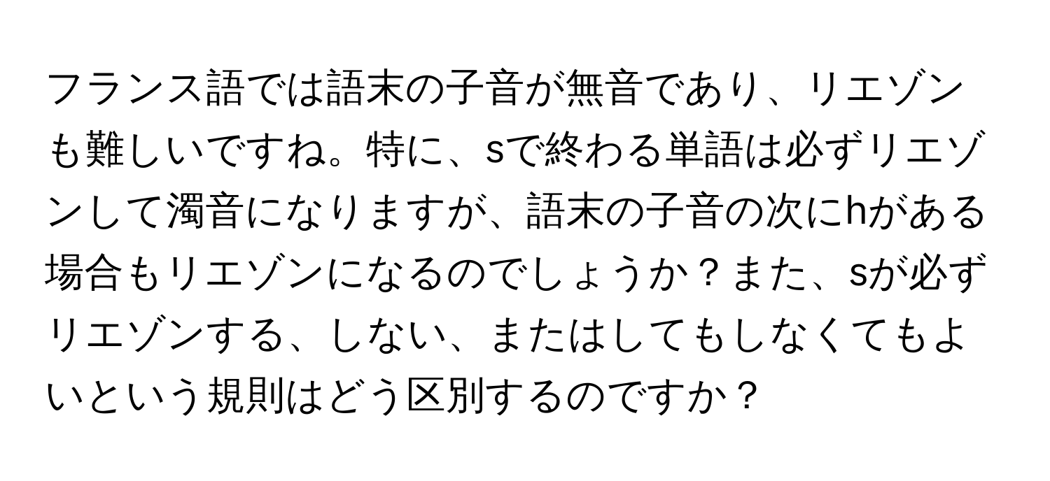 フランス語では語末の子音が無音であり、リエゾンも難しいですね。特に、sで終わる単語は必ずリエゾンして濁音になりますが、語末の子音の次にhがある場合もリエゾンになるのでしょうか？また、sが必ずリエゾンする、しない、またはしてもしなくてもよいという規則はどう区別するのですか？