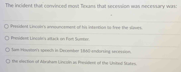 The incident that convinced most Texans that secession was necessary was:
President Lincoln's announcement of his intention to free the slaves.
President Lincoln's attack on Fort Sumter.
Sam Houston's speech in December 1860 endorsing secession.
the election of Abraham Lincoln as President of the United States.