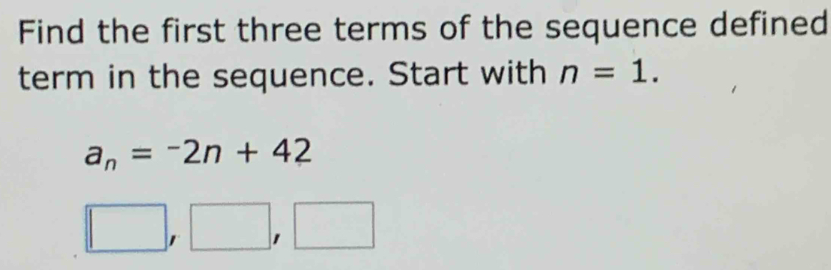 Find the first three terms of the sequence defined 
term in the sequence. Start with n=1.
a_n=-2n+42
□ ,□ ,□