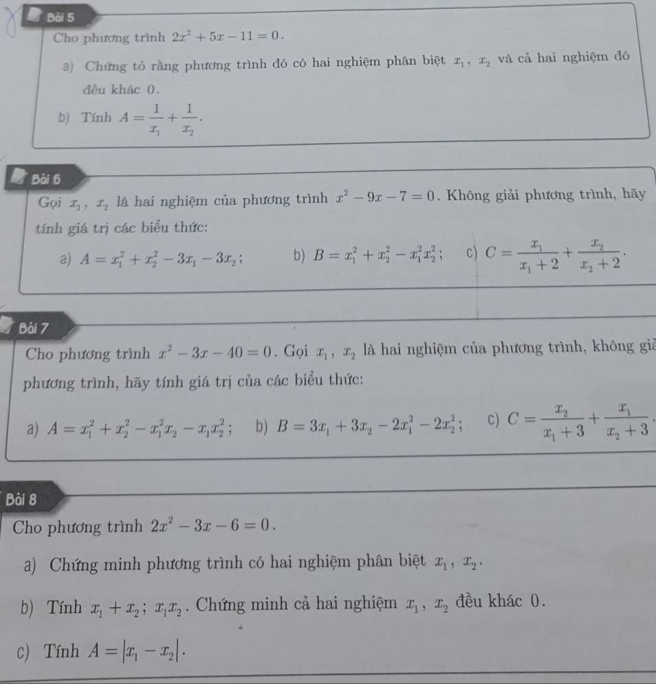 Cho phương trình 2x^2+5x-11=0.
a) Chứng tỏ rằng phương trình đó có hai nghiệm phân biệt x_1,x_2 và cả hai nghiệm đó
đều khác 0.
b) Tính A=frac 1x_1+frac 1x_2.
I Bài 6
Gọi x_1,x_2 là hai nghiệm của phương trình x^2-9x-7=0. Không giải phương trình, hãy
tính giá trị các biểu thức:
a) A=x_1^(2+x_2^2-3x_1)-3x_2; b) B=x_1^(2+x_2^2-x_1^2x_2^2; c) C=frac x_1)x_1+2+frac x_2x_2+2.
Bài 7
Cho phương trình x^2-3x-40=0. Gọi x_1,x_2 là hai nghiệm của phương trình, không giả
phương trình, hãy tính giá trị của các biểu thức:
a) A=x_1^(2+x_2^2-x_1^2x_2)-x_1x_2^(2 b) B=3x_1)+3x_2-2x_1^(2-2x_2^2; C) C=frac x_2)x_1+3+frac x_1x_2+3.
Bài 8
Cho phương trình 2x^2-3x-6=0.
a) Chứng minh phương trình có hai nghiệm phân biệt x_1,x_2.
b) Tính x_1+x_2;x_1x_2. Chứng minh cả hai nghiệm x_1,x_2 đều khác 0.
c) Tính A=|x_1-x_2|.