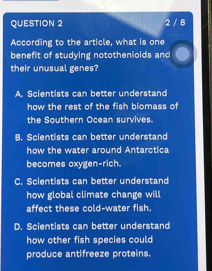 2 / 8
According to the article, what is one
benefit of studying notothenioids and
their unusual genes?
A. Scientists can better understand
how the rest of the fish biomass of
the Southern Ocean survives.
B. Scientists can better understand
how the water around Antarctica
becomes oxygen-rich.
C. Scientists can better understand
how global climate change will
affect these cold-water fish.
D. Scientists can better understand
how other fish species could
produce antifreeze proteins.