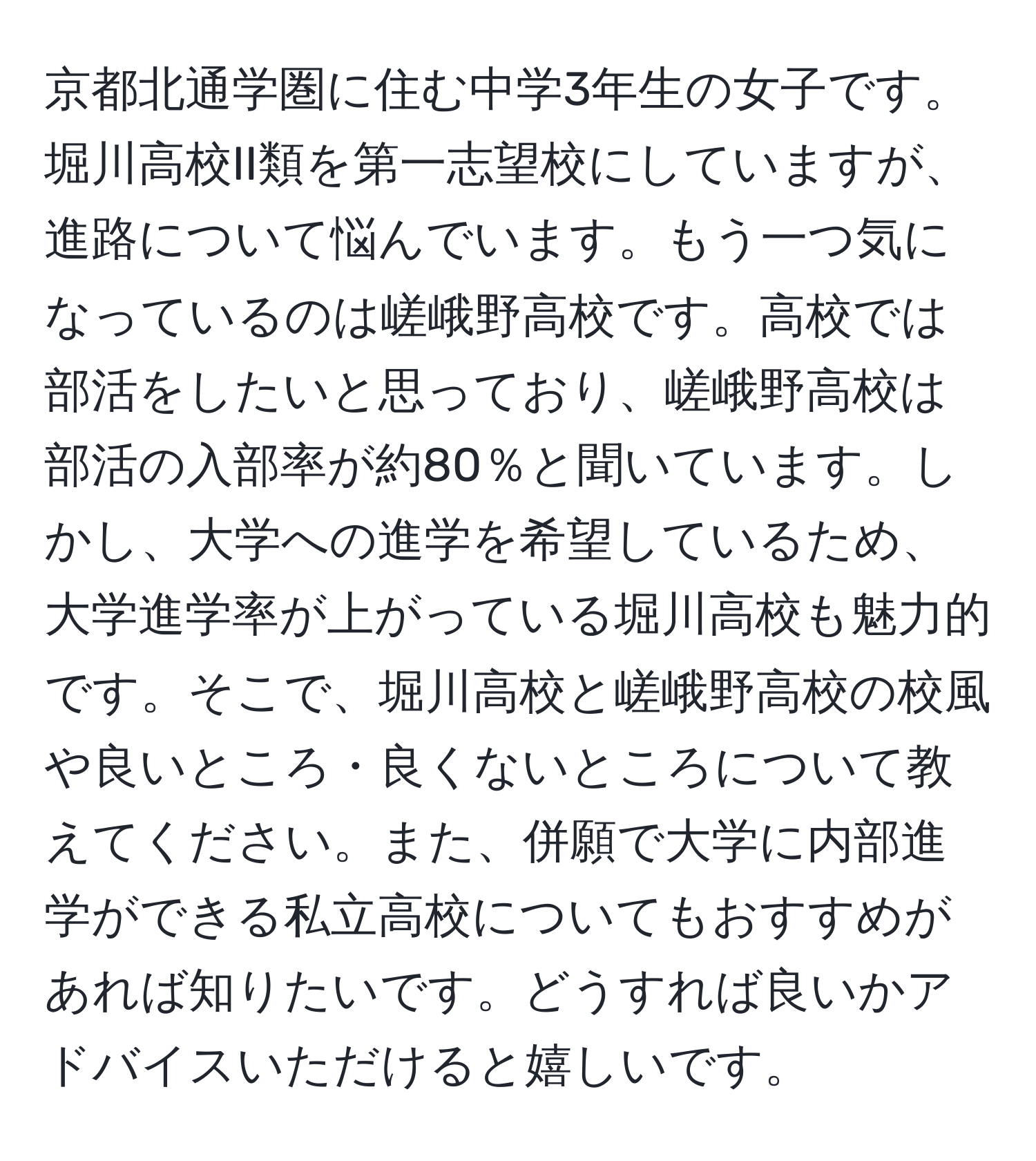 京都北通学圏に住む中学3年生の女子です。堀川高校II類を第一志望校にしていますが、進路について悩んでいます。もう一つ気になっているのは嵯峨野高校です。高校では部活をしたいと思っており、嵯峨野高校は部活の入部率が約80％と聞いています。しかし、大学への進学を希望しているため、大学進学率が上がっている堀川高校も魅力的です。そこで、堀川高校と嵯峨野高校の校風や良いところ・良くないところについて教えてください。また、併願で大学に内部進学ができる私立高校についてもおすすめがあれば知りたいです。どうすれば良いかアドバイスいただけると嬉しいです。