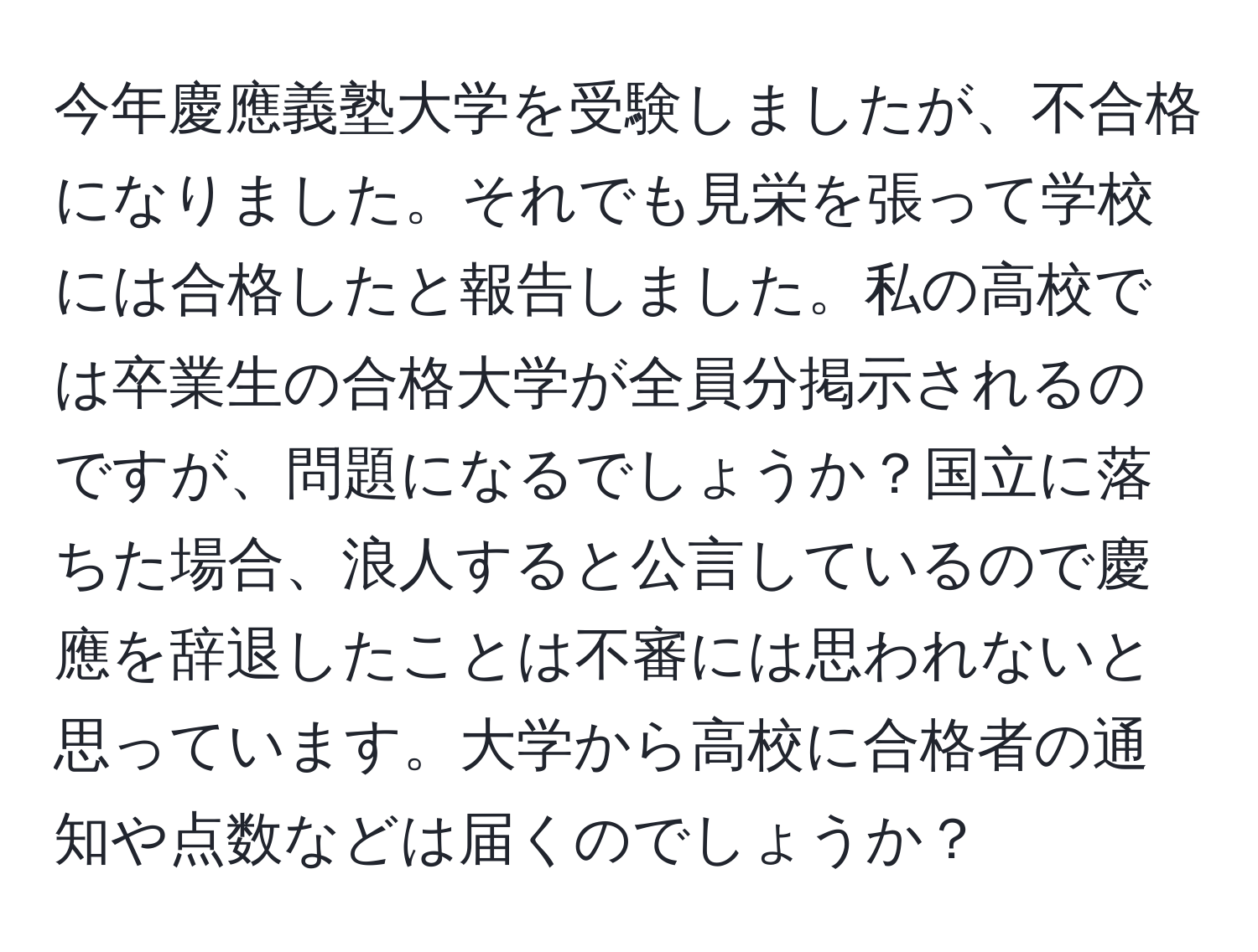 今年慶應義塾大学を受験しましたが、不合格になりました。それでも見栄を張って学校には合格したと報告しました。私の高校では卒業生の合格大学が全員分掲示されるのですが、問題になるでしょうか？国立に落ちた場合、浪人すると公言しているので慶應を辞退したことは不審には思われないと思っています。大学から高校に合格者の通知や点数などは届くのでしょうか？