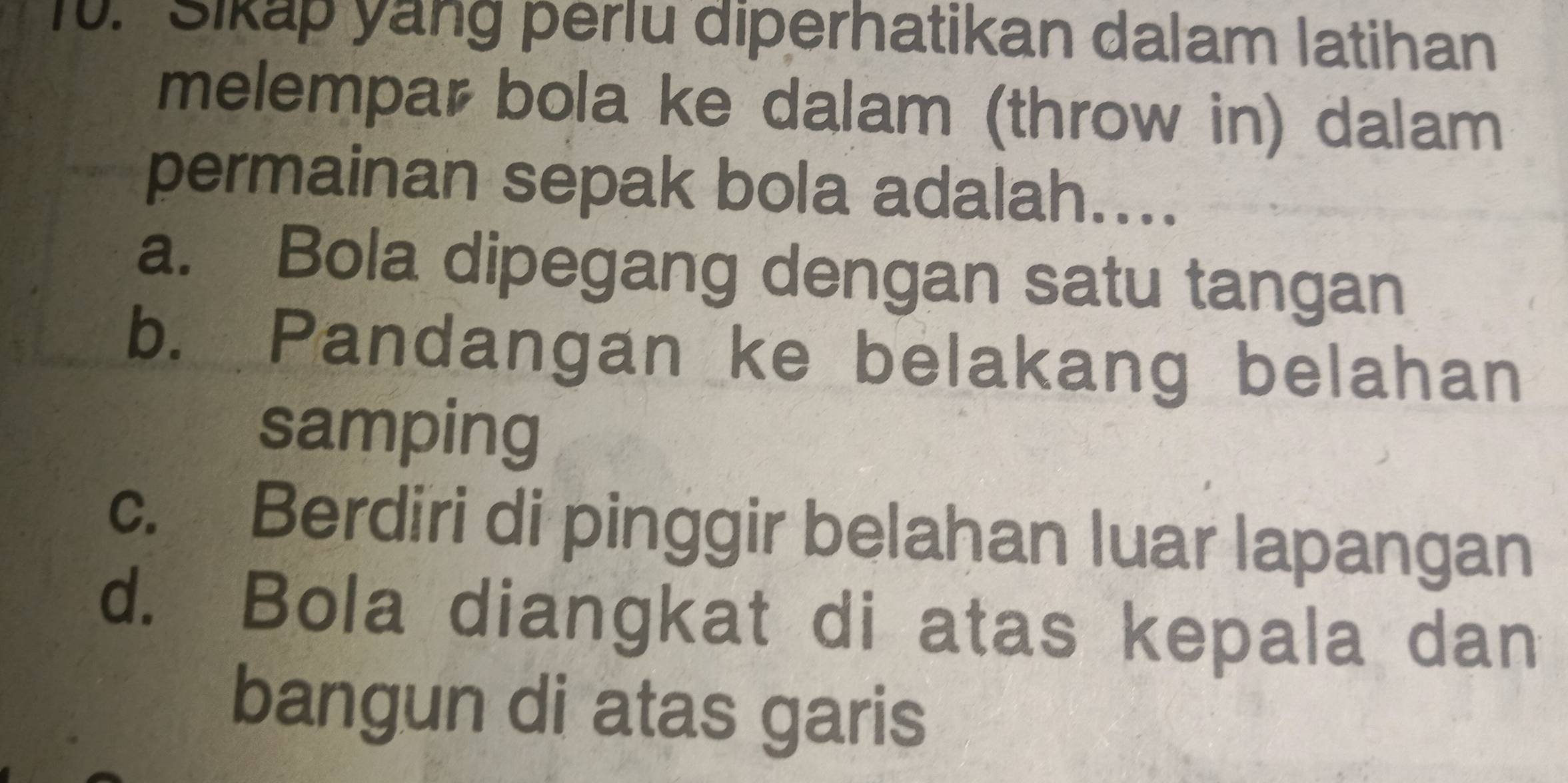 Sikap yang perlu diperhatikan dalam latihan
melempar bola ke dalam (throw in) dalam
permainan sepak bola adalah....
a. Bola dipegang dengan satu tangan
b. Pandangan ke belakang belahan
samping
c. Berdiri di pinggir belahan luar lapangan
d. Bola diangkat di atas kepala dan
bangun di atas garis