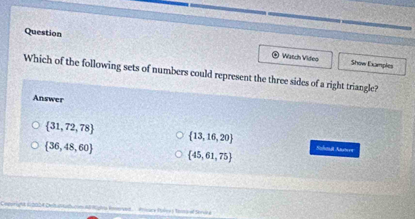 Question Watch Video
Show Examples
Which of the following sets of numbers could represent the three sides of a right triangle?
Answer
 31,72,78
 13,16,20 Suhmit Answer
 36,48,60
 45,61,75
Privane Polce 5 Terms of Servine