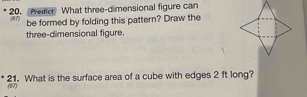 Predict What three-dimensional figure can 
(67) be formed by folding this pattern? Draw the 
three-dimensional figure. 
* 21. What is the surface area of a cube with edges 2 ft long? 
(67)