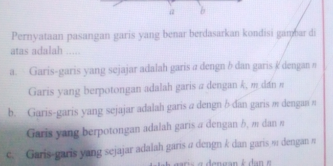 a b
Pernyataan pasangan garis yang benar berdasarkan kondisi gambar di
atas adalah .....
a. Garis-garis yang sejajar adalah garis a dengn b dan garis & dengan n
Garis yang berpotongan adalah garis π dengan k, m dan
b. Garis-garis yang sejajar adalah garis a dengn b dan garis m dengan n
Garis yang berpotongan adalah garis a dengan b, m dan n
c. Garis-garis yang sejajar adalah garis π dengn k dan garis dengan π
maris a dengan kdan π