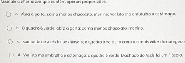 Assinale a alternativa que contêm apenas proposições.
a Abra a porta; coma menos chocolate, menino; ver isto mo embrulha o estômago.
b. O quadro ó verdo; abra a porta; coma menos chocolato, menino.
c Machado de Assis foi um filósofo; o quadro é verde; o carro é o mais veloz da categoria
d. Ver isto me embrulha o estômago; o quadro é verde; Machado de Assis foi um filósofo.