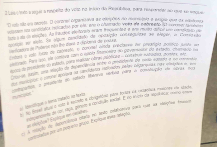 Leia e texto a seguir a respeito do voto no início da República, para responder ao que se segue:
'O volo não era secreto. O coronel organizava as eleições no município e exigia que os eleitores
volassem nos candidatos indicados por ele: era o chamado voto de cabresto. O coronel também
fazia a ala da eleições. As fraudes eleitorais eram frequentes e era muito difícil um candidato de
eposição ser eleito. Se algum candidato de oposição conseguisse se eleger, a Comissão
Verificadora de Poderes não lhe dava o diploma de posse.
Embora e voto fosse de cabresto, o coronel ainda precisava ter prestígio político junto ao
eleitorado. Para isso, ele contava com o apoio financeiro do governador do estado, chamado na
ébica de presidente do estado, para realizar obras públicas - construir estradas, pontes, etca
Cricu-se, assim, uma relação de dependência entre o presidente de cada estado e os coronéis
dos municípios: o coronel apoiava os candídatos indicados pelas oligarquias nas eleições e, em
contrapartida, o presidente do estado liberava verbas para a construção de obras nos
municipies."
b) No Brasil atual e voto é secreto e obrigatório para todos os cidadãos maiores de idade
a) Identifique o tema tratado no texto.
independente de cor, raça, gênero e condição social. E no início da república: como eram
c) A relação de dependência citada no texto colaborava para que as eleições fosse
as eleições? Explique em detalhes.
controladas por um pequeno grupo. Explíque essa relação