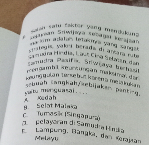 Salah satu faktor yang mendukung
kejayaan Sriwijaya sebagai kerajaan
maritim adalah letaknya yang sangat
strategis, yakni berada di antara rute
Samudra Hindia, Laut Cina Selatan, dan
Samudra Pasifik、 Sriwijaya berhasil
mengambil keuntungan maksimal dari
keunggulan tersebut karena melakukan
sebuah langkah/kebijakan penting,
yaitu menguasai . . . .
A. Kedah
B. Selat Malaka
C. Tumasik (Singapura)
D. pelayaran di Samudra Hindia
E. Lampung, Bangka, dan Kerajaan
Melayu