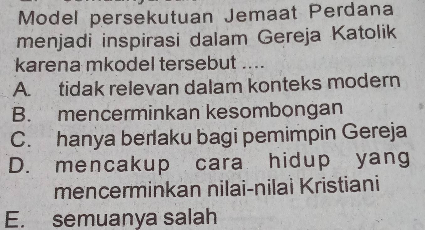 Model persekutuan Jemaat Perdana
menjadi inspirasi dalam Gereja Katolik
karena mkodel tersebut ....
A. tidak relevan dalam konteks modern
B. mencerminkan kesombongan
C. hanya berlaku bagi pemimpin Gereja
D. mencakup cara hidup yang
mencerminkan nilai-nilai Kristiani
E. semuanya salah