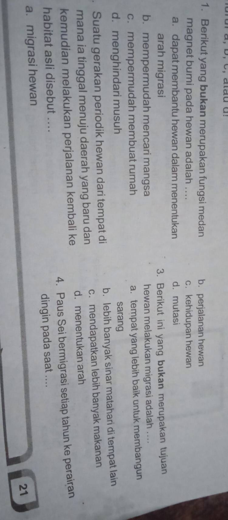 Berikut yang bukan merupakan fungsi medan b. perjalanan hewan
magnet bumi pada hewan adalah .... c. kehidupan hewan
a. dapat membantu hewan dalam menentukan d. mutasi
arah migrasi 3. Berikut ini yang bukan merupakan tujuan
b. mempermudah mencari mangsa
hewan melakukan migrasi adalah ....
c. mempermudah membuat rumah
a. tempat yang lebih baik untuk membangun
d. menghindari musuh sarang
Suatu gerakan periodik hewan dari tempat di b. lebih banyak sinar matahari di tempat lain
mana ia tinggal menuju daerah yang baru dan c. mendapatkan lebih banyak makanan
d. menentukan arah
kemudian melakukan perjalanan kembali ke
habitat asli disebut .... 4. Paus Sei bermigrasi setiap tahun ke peraiçan
a. migrasi hewan dingin pada saat ....
21