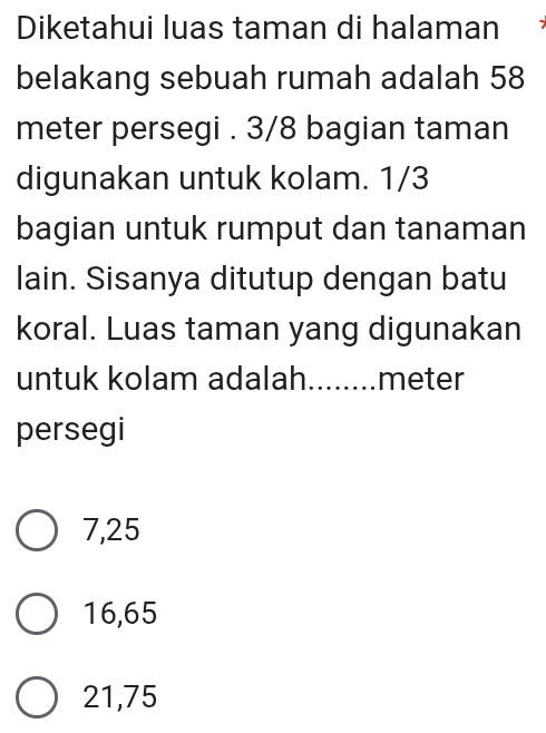 Diketahui luas taman di halaman
belakang sebuah rumah adalah 58
meter persegi . 3/8 bagian taman
digunakan untuk kolam. 1/3
bagian untuk rumput dan tanaman
lain. Sisanya ditutup dengan batu
koral. Luas taman yang digunakan
untuk kolam adalah........ meter
persegi
7,25
16,65
21,75