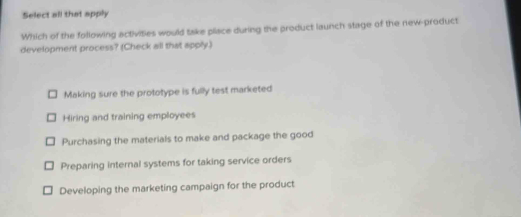 Select all that apply
Which of the following activities would take plisce during the product launch stage of the new-product
development process? (Check all that apply.)
Making sure the prototype is fully test marketed
Hiring and training employees
Purchasing the materials to make and package the good
Preparing internal systems for taking service orders
Developing the marketing campaign for the product