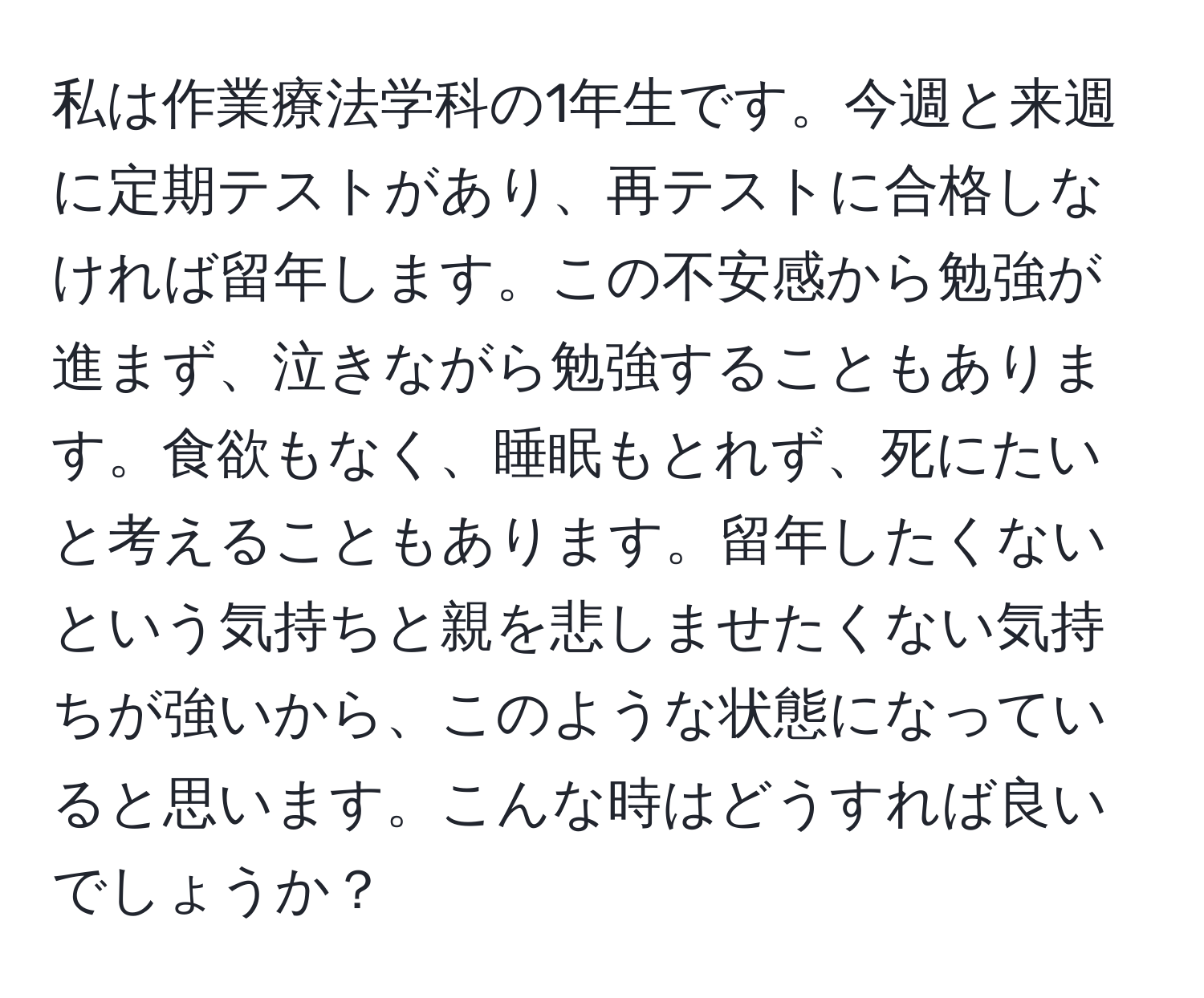 私は作業療法学科の1年生です。今週と来週に定期テストがあり、再テストに合格しなければ留年します。この不安感から勉強が進まず、泣きながら勉強することもあります。食欲もなく、睡眠もとれず、死にたいと考えることもあります。留年したくないという気持ちと親を悲しませたくない気持ちが強いから、このような状態になっていると思います。こんな時はどうすれば良いでしょうか？