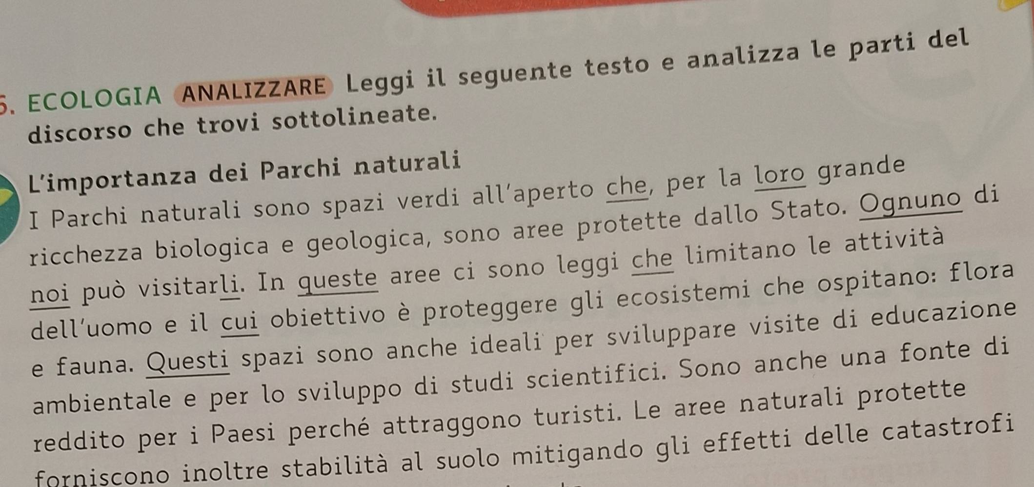 ECOLOGIA ANALIZZARE Leggi il seguente testo e analizza le parti del 
discorso che trovi sottolineate. 
L'importanza dei Parchi naturali 
I Parchi naturali sono spazi verdi all’aperto che, per la loro grande 
ricchezza biologica e geologica, sono aree protette dallo Stato. Ognuno di 
noi può visitarli. In queste aree ci sono leggi che limitano le attività 
dell’uomo e il cui obiettivo è proteggere gli ecosistemi che ospitano: flora 
e fauna. Questi spazi sono anche ideali per sviluppare visite di educazione 
ambientale e per lo sviluppo di studi scientifici. Sono anche una fonte di 
reddito per i Paesi perché attraggono turisti. Le aree naturali protette 
forniscono inoltre stabilità al suolo mitigando gli effetti delle catastrofi