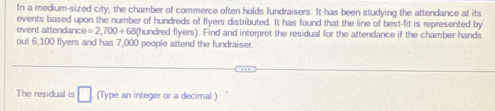 In a medium-sized city, the chamber of commerce often holds fundraisers. It has been studying the attendance at its 
events based upon the number of hundreds of flyers distributed. It has found that the line of best-fit is represented by 
event attendan e=2,700+680 (hundred flyers). Find and interpret the residual for the attendance if the chamber hands 
out 6,100 fiyers and has 7,000 people attend the fundraiser 
The residual is □ (Type an integer or a decimal.)