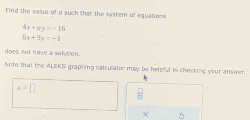 Find the value of a such that the system of equations
4x+ay=-16
6x+9y=-1
does not have a solution. 
Note that the ALEKS graphing calculator may be helpful in checking your answer.
a=□
 □ /□  
× 5