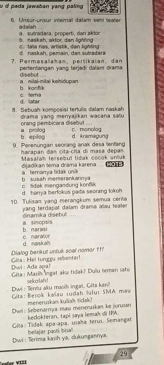 pada jawaban yang paling
6. Unsur-unsur internal dalam seni teater
adalah
a sutradara, properti, dan aktor
b. naskah, aktor, dan lighting
c. tata rias, artistik, dan lighting
d. naskah, pemain, dan sutradara
7. Permasalahan，pertikaian, dan
pertentangan yang terjadi dalam drama
disebut ....
a nilai-nilai kehidupan
b.konflik
c.tema
d latar
8. Sebuah komposisi tertulis dalam naskah
drama yang menyajikan wacana salu
orang pembicara disebut
a prolog c. monolog
b epilog d kramagung
9. Perenungan seorang anak desa tentang
harapan dan cita-cita di masa depan
Masalah tersebut tidak cocok untuk
dijadikan tema drama karena .... HOTS
a temanya tidak unik
b susah memerankannya
c. tidak mengandung konflik
d hanya berfokus pada seorang tokoh
10. Tulisan yang merangkum semua cerita
yang terdapat dalam drama atau teater
dinamika disebut ....
a. sinopsis
b narasi
c narator
d. naskah
Dialog berikut untuk soal nomor 11!
Gita : Hei tunggu sebentar!
Dwi: Ada apa?
Gita : Masih ingat aku tidak? Dulu teman satu
sekolah!
Dwi : Tentu aku masih ingat, Gita kan?
Gita: Besok kalau sudah lulus SMA mau
meneruskan kuliah tidak?
Dwi: Sebenarnya mau meneruskan ke jurusan
kedokteran, tapi saya lemah di IPA.
Gita: Tidak apa-apa, usaha terus. Semangat
belajar pasti bisa!
Dwi: Terima kasih ya, dukungannya.
29
er VIII