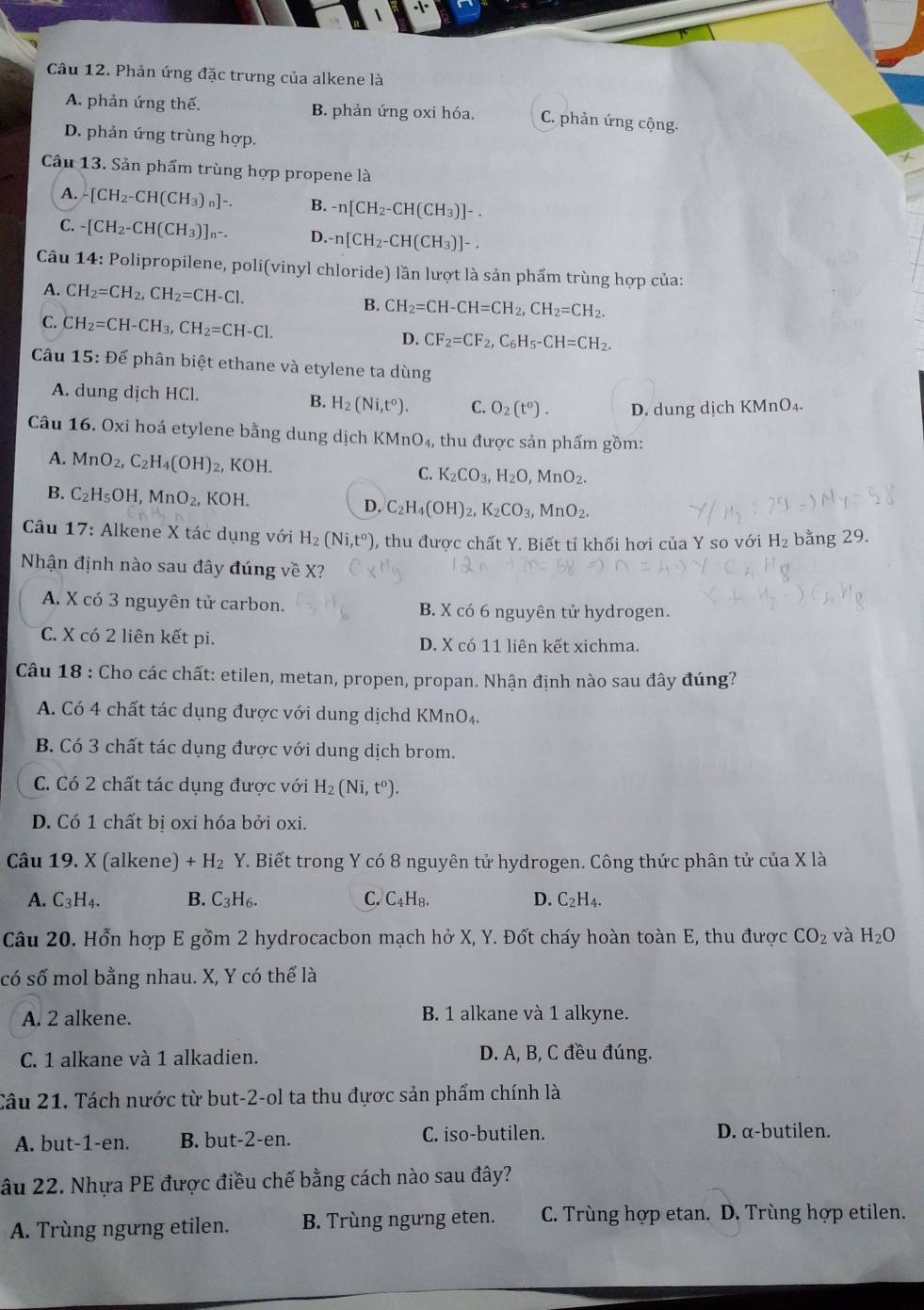 Phản ứng đặc trưng của alkene là
A. phản ứng thế. B. phản ứng oxi hóa. C. phản ứng cộng.
D. phản ứng trùng hợp.
Cầu 13. Sản phẩm trùng hợp propene là
A. -[CH_2-CH(CH_3)_n]-. B. -n[CH_2-CH(CH_3)]-.
C. -[CH_2-CH(CH_3)]_n-. D. n[CH_2-CH(CH_3)]-.
Câu 14: Polipropilene, poli(vinyl chloride) lần lượt là sản phẩm trùng hợp của:
A. CH_2=CH_2,CH_2=CH-Cl.
B. CH_2=CH-CH=CH_2,CH_2=CH_2.
C. CH_2=CH-CH_3,CH_2=CH-Cl. CF_2=CF_2,C_6H_5-CH=CH_2.
D.
Câu 15:Dhat e phân biệt ethane và etylene ta dùng
A. dung dịch HCl. B. H_2(Ni,t^o). C. O_2(t^0). D. dung dịch KMnO₄.
Câu 16. Oxi hoá etylene bằng dung dịch KMnO_4, thu được sản phẩm gồm:
A. MnO_2,C_2H_4(OH)_2, XOH. C. K_2CO_3,H_2O. MnO_2.
B. C_2H_5OH,MnO_2, KOH. D. C_2H_4(OH)_2,K_2CO_3, MnO_2.
Câu 17: Alkene X tác dụng với H_2(Ni,t^0) , thu được chất Y. Biết tỉ khối hơi của Y so với H_2 bằng 29.
Nhận định nào sau đây đúng về X?
A. X có 3 nguyên tử carbon. B. X có 6 nguyên tử hydrogen.
C. X có 2 liên kết pi. D. X có 11 liên kết xichma.
Câu 18 : Cho các chất: etilen, metan, propen, propan. Nhận định nào sau đây đúng?
A. Có 4 chất tác dụng được với dung dịchd KMnO₄.
B. Có 3 chất tác dụng được với dung dịch brom.
C. Có 2 chất tác dụng được với H_2(Ni,t^0).
D. Có 1 chất bị oxi hóa bởi oxi.
Câu 19. X (alkene) +H_2Y T. Biết trong Y có 8 nguyên tử hydrogen. Công thức phân tử của X là
A. C_3H_4. B. C_3H_6. C. C_4H R. D. C_2H_4.
Câu 20. Hổn hợp E gồm 2 hydrocacbon mạch hở X, Y. Đốt cháy hoàn toàn E, thu được CO_2 và H_2O
có số mol bằng nhau. X, Y có thể là
A. 2 alkene. B. 1 alkane và 1 alkyne.
C. 1 alkane và 1 alkadien. D. A, B, C đều đúng.
Câu 21. Tách nước từ but-2-ol ta thu đựợc sản phẩm chính là
A. but-1-en. B. but-2-en. C. iso-butilen. D. α-butilen.
âu 22. Nhựa PE được điều chế bằng cách nào sau đây?
A. Trùng ngưng etilen. B. Trùng ngưng eten. C. Trùng hợp etan. D. Trùng hợp etilen.