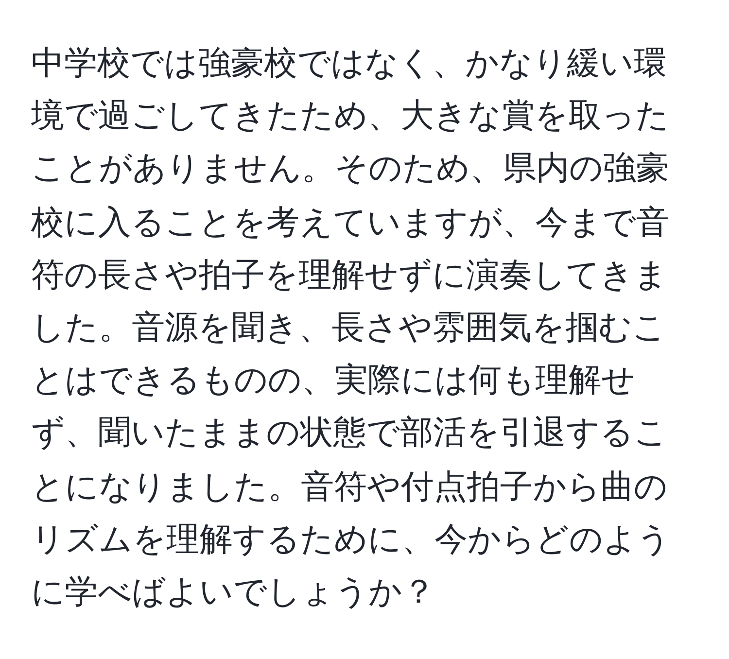 中学校では強豪校ではなく、かなり緩い環境で過ごしてきたため、大きな賞を取ったことがありません。そのため、県内の強豪校に入ることを考えていますが、今まで音符の長さや拍子を理解せずに演奏してきました。音源を聞き、長さや雰囲気を掴むことはできるものの、実際には何も理解せず、聞いたままの状態で部活を引退することになりました。音符や付点拍子から曲のリズムを理解するために、今からどのように学べばよいでしょうか？