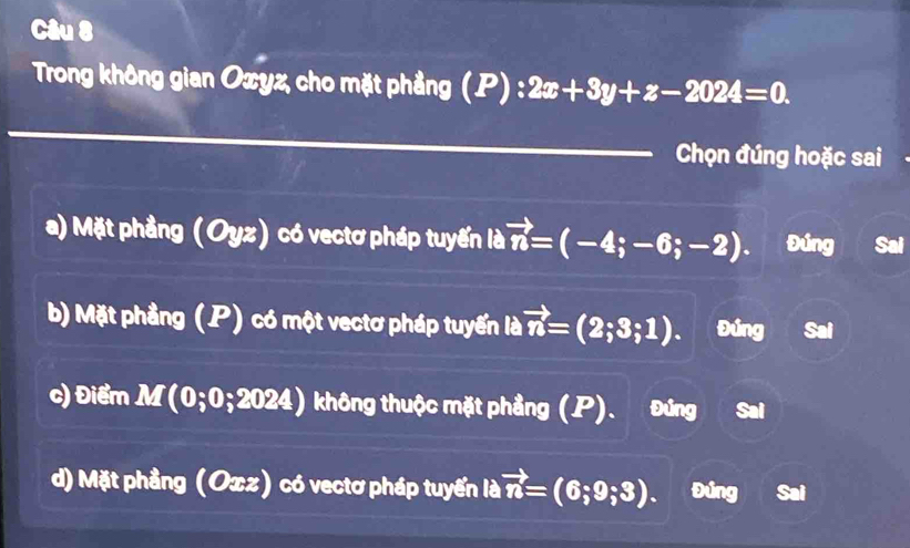 Trong không gian Oxyz, cho mặt phẳng (P):2x+3y+z-2024=0. 
Chọn đúng hoặc sai
a) Mặt phẳng (Oyz) có vectơ pháp tuyến là vector n=(-4;-6;-2). Đúng Sai
b) Mặt phầng (P) có một vectơ pháp tuyến là vector n=(2;3;1). Đúng Sai
c) Điểm M(0;0;2024) không thuộc mặt phẳng (P). Đứng Sai
d) Mặt phầng (Oxz) có vectơ pháp tuyến là vector n=(6;9;3). I Đúng Sai