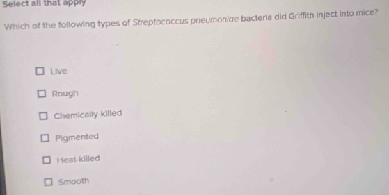 Select all that apply
Which of the following types of Streptococcus pneumonige bacteria did Griffith inject into mice?
Live
Rough
Chemically-killed
Pigmented
Heat-killed
Smooth