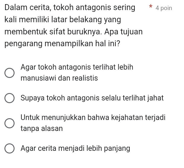 Dalam cerita, tokoh antagonis sering * 4 poin
kali memiliki latar belakang yang
membentuk sifat buruknya. Apa tujuan
pengarang menampilkan hal ini?
Agar tokoh antagonis terlihat lebih
manusiawi dan realistis
Supaya tokoh antagonis selalu terlihat jahat
Untuk menunjukkan bahwa kejahatan terjadi
tanpa alasan
Agar cerita menjadi lebih panjang