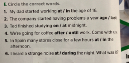 Circle the correct words. 
1. My dad started working at / in the age of 16. 
2. The company started having problems a year ago / last 
3. Ted finished studying on / at midnight. 
4. We're going for coffee after / until work. Come with us 
5. In Spain many stores close for a few hours at / in the 
afternoon. 
6. I heard a strange noise at / during the night. What was it? 
le