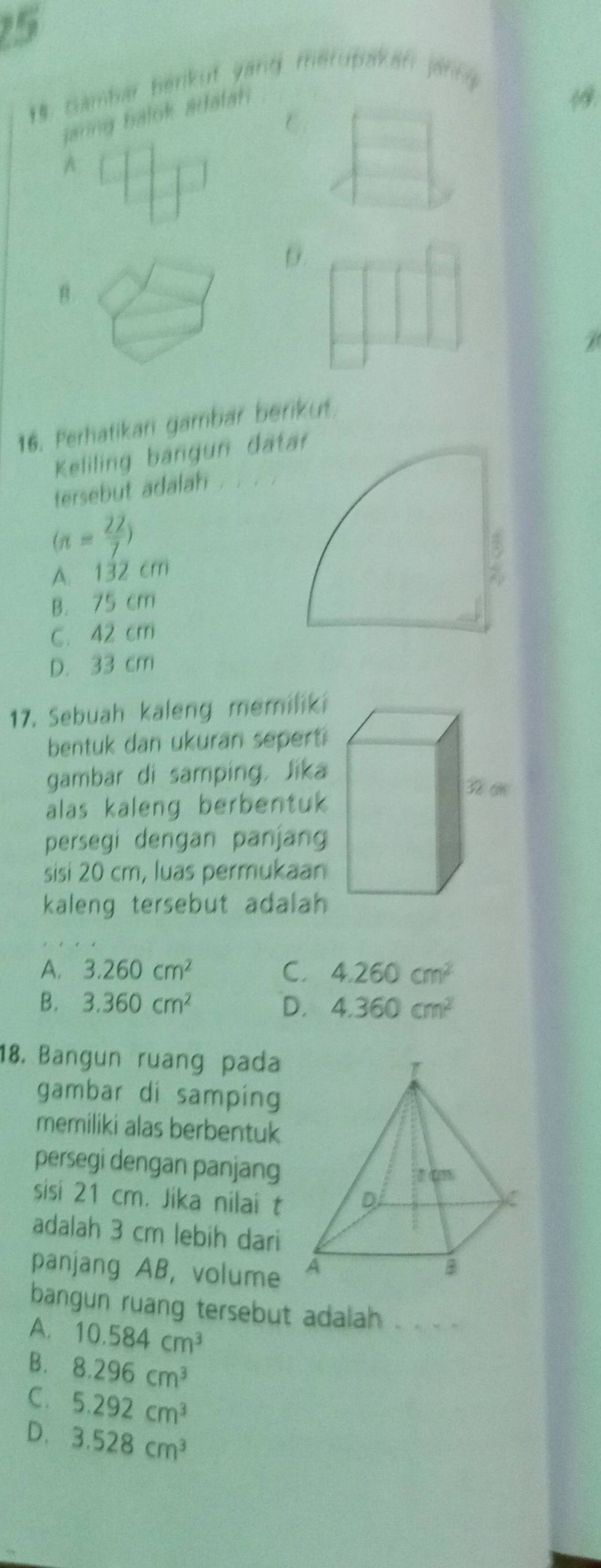 5
19. Gambar benkuf yand merubakan jänng
jarng balok adalah 
1
A
θ.
B
16. Perhatikari gambar berikut
Keliling bangun dat
tersebut adalah
(n= 22/7 )
A. 132 cm
B. 75 cm
C. 42 cm
D. 33 cm
17. Sebuah kaleng memiliki
bentuk dan ukuran sepert ?
gambar di samping. Jika
alas kaleng berbentuk 
persegi dengan panjan
sisi 20 cm, luas permukaa
kaleng tersebut adalah
A. 3.260cm^2 C. 4.260cm^2
B. 3.360cm^2 D. 4.360cm^2
18. Bangun ruang pada 
gambar di samping
memiliki alas berbentuk
persegi dengan panjang
sisi 21 cm. Jika nilai t
adalah 3 cm lebih dari
panjang AB, volume 
bangun ruang tersebut adalah
A. 10.584cm^3
B. 8.296cm^3
C. 5.292cm^3
D. 3.528cm^3