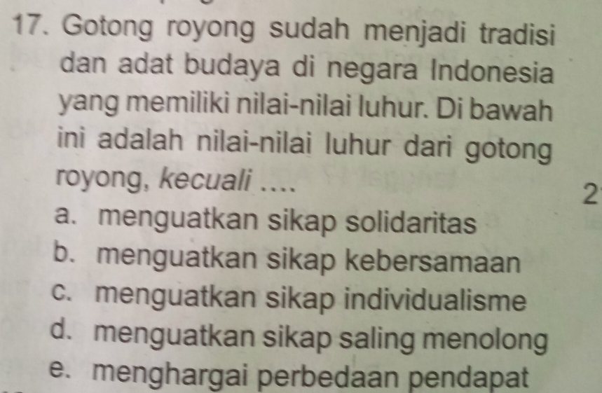 Gotong royong sudah menjadi tradisi
dan adat budaya di negara Indonesia
yang memiliki nilai-nilai luhur. Di bawah
ini adalah nilai-nilai luhur dari gotong
royong, kecuali ....
2
a. menguatkan sikap solidaritas
b. menguatkan sikap kebersamaan
c. menguatkan sikap individualisme
d. menguatkan sikap saling menolong
e. menghargai perbedaan pendapat