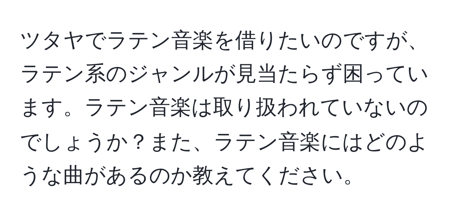 ツタヤでラテン音楽を借りたいのですが、ラテン系のジャンルが見当たらず困っています。ラテン音楽は取り扱われていないのでしょうか？また、ラテン音楽にはどのような曲があるのか教えてください。