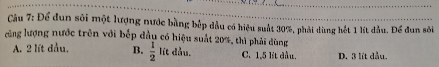 Để dun sôi một lượng nước bằng bếp dầu có hiệu suất 30%, phải dùng hết 1 lít dầu. Để dun sôi
cũng lượng nước trên với bếp dầu có hiệu suất 20%, thì phải dùng
A. 2 lít dầu. B.  1/2  lít dầu. C. 1,5 lít dầu.
D. 3 lít dầu.