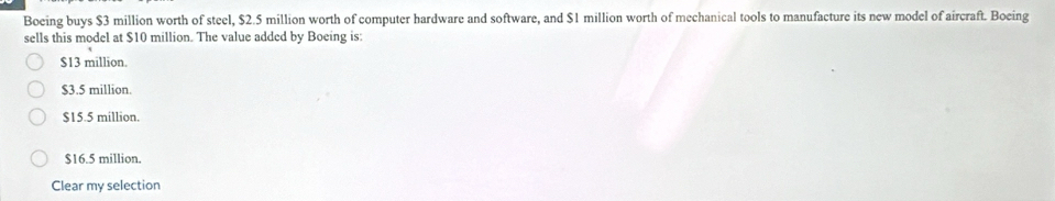 Boeing buys $3 million worth of steel, $2.5 million worth of computer hardware and software, and $1 million worth of mechanical tools to manufacture its new model of aircraft. Boeing
sells this model at $10 million. The value added by Boeing is:
$13 million.
$3.5 million.
$15.5 million.
$16.5 million.
Clear my selection