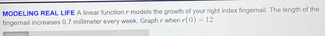 MODELING REAL LIFE A linear function 7 models the growth of your right index fingernail. The length of the 
fingernail increases 0.7 millimeter every week. Graph r when r(0)=12.