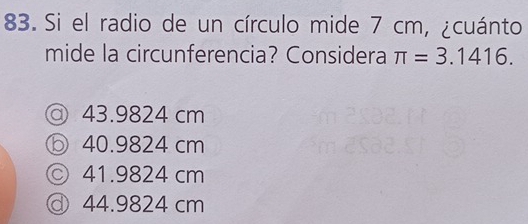 Si el radio de un círculo mide 7 cm, ¿cuánto
mide la circunferencia? Considera π =3.1416.
@ 43.9824 cm
ⓑ 40.9824 cm
◎ 41.9824 cm
◎ 44.9824 cm