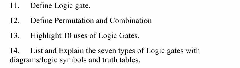 Define Logic gate. 
12. Define Permutation and Combination 
13. Highlight 10 uses of Logic Gates. 
14. List and Explain the seven types of Logic gates with 
diagrams/logic symbols and truth tables.