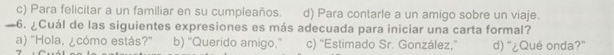 c) Para felicitar a un familiar en su cumpleaños. d) Para contarle a un amigo sobre un viaje.
—6. ¿Cuál de las siguientes expresiones es más adecuada para iniciar una carta formal?
a) 'Hola, ¿cómo estás?" b) “Querido amigo.” c) 'Estimado Sr. González,' d) “¿Qué onda?”