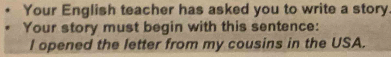 Your English teacher has asked you to write a story. 
Your story must begin with this sentence: 
I opened the letter from my cousins in the USA.