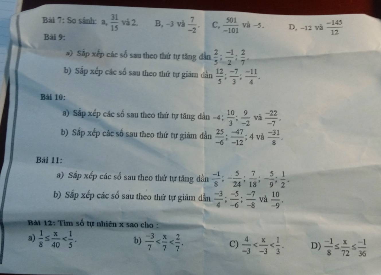 So sánh: a , 31/15  và 2. B, −3 và  7/-2 . C,  501/-101  và -5. D, −12 và  (-145)/12 
Bài 9:
a) Sắp xếp các số sau theo thứ tự tăng dần  2/5 ;  (-1)/2 ;  2/7 . 
b) Sắp xếp các số sau theo thứ tự giảm dần  12/5 ;  (-7)/3 ;  (-11)/4 . 
Bài 10:
a) Sắp xếp các số sau theo thứ tự tăng dần −4;  10/3 ;  9/-2  và  (-22)/-7 . 
b) Sắp xếp các số sau theo thứ tự giảm dần  25/-6 ;  (-47)/-12 ; 4 và  (-31)/8 . 
Bài 11:
a) Sắp xếp các số sau theo thứ tự tăng dần  (-1)/8 ; - 5/24 ;  7/18 ; - 5/9 ;  1/2 . 
b) Sắp xếp các số sau theo thứ tự giảm dần  (-3)/4 ;  (-5)/-6 ;  (-7)/-8  và  10/-9 . 
Bàt 12: Tìm số tự nhiên x sao cho :
a)  1/8 ≤  x/40  . 
b)  (-3)/7  . 
C)  4/-3  . D)  (-1)/8 ≤  x/72 ≤  (-1)/36 