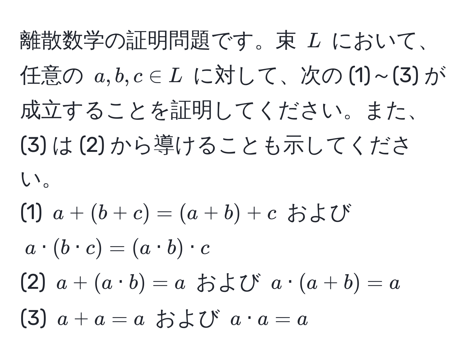 離散数学の証明問題です。束 (L) において、任意の (a, b, c ∈ L) に対して、次の (1)～(3) が成立することを証明してください。また、(3) は (2) から導けることも示してください。
(1) (a + (b + c) = (a + b) + c) および (a · (b · c) = (a · b) · c)  
(2) (a + (a · b) = a) および (a · (a + b) = a)  
(3) (a + a = a) および (a · a = a)