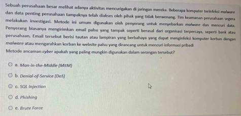 Sebuah perusahaan besar melihat adanya aktivitas mencurigakan di jaringan mereka. Beberapa komputer terinfeksi məlwøre
dan data penting perusahaan tampaknya telah diakses olleh pihak yang tidak berwenang. Tim keamanan perusahaan segera
melakukan investigasi. Metode ini umum digunakan oleh penyerang untuk menyebarkan molwøre dan mencuri data.
Penyerang biasanya mengirimkan email palsu yang tampak seperti berasal dari organisasi terpercaya, seperti bank atau
perusahaan. Email tersebut berisi tautan atau lampiran yang berbahaya yang dapat menginfeksi komputer korban dengan
mɑ/wore atau mengarahkan korban ke website palsu yang dirancang untuk mencuri informasi pribadi
Metode ancaman cyber apakah yang paling mungkin digunakan dalam serangan tersebut?
a. Man-in-the-Middle (MitM)
b. Denial-of-Service (DoS)
c. SQL Injection
d. Phishing
e. Brute Force