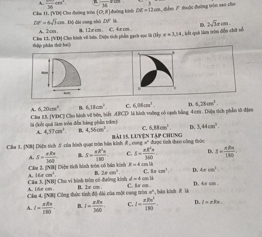 A. frac 36cm^2. B. 36 πcm 3
=
Câu 11. [VD] Cho đường tròn (O;R) đường kinh DE=12cm , đdiểm F thuộc đường tròn sao cho
DF=6sqrt(3)cm. Độ dài cung nhỏ DF là.
D. 2sqrt(3)π cm.
A. 2 cm. B. 12πcm . C. 4π cm 
Câu 12. [VD] Cho hình vẽ bên. Diện tích phần gạch sọc là (lấy π approx 3,14 , kết quả làm tròn đến chữ số
thập phân thứ hai)
B
4cm
4cm D c
A. 6,20cm^2 B. 6,18cm^2. C. 6,08cm^2. D. 6,28cm^2.
Câu 13. [VDC] Cho hình vẽ bên, biết ABCD là hình vuông có cạnh bằng 4cm . Diện tích phần tô đậm
là (kết quả làm tròn đến hàng phần trăm)
A. 4,57cm^2. B. 4,56cm^2. C. 6,88cm^2. D. 3,44cm^2.
bài 15, luyện tập chung
Câu 1. [NB] Diện tích S của hình quạt tròn bán kính R , cung n° được tính theo công thức
A. S= π Rn/360 . B. S= π R^2n/180 . C. S= π R^2n/360 . D. S= π Rn/180 .

Câu 2. [NB] Diện tích hình tròn có bán kính R=4 cm B
A. 16π cm^2. B. 2π cm^2. C. 8π cm^2. D. 4π cm^2.
Câu 3. [NB] Chu vi hình tròn có đưởng kính d=4cml
A. 16π cm . B. 2π cm . C. 8π cm . D. 4π cm .
Câu 4. [NB] Công thức tính độ dài của một cung tròn n° , bán kính R là
A. l= π Rn/180 . B. l= π Rn/360 . C. l= π Rn^2/180 . D. l=π Rn.