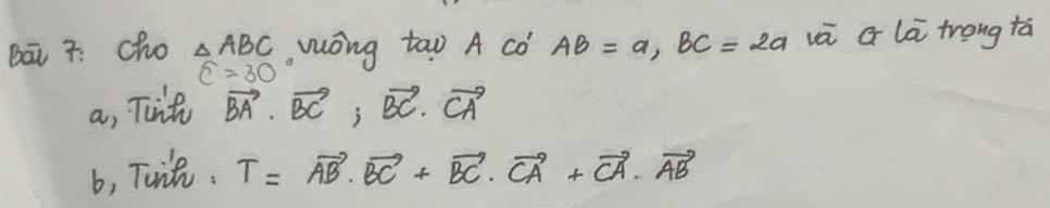 Bā 7: cho △ ABC wōng too A có AB=a, BC=2a vā G lā trong tá
widehat C=30
a, Tint vector BA· vector BC, vector BC· vector CA
b, Tuit. T=vector AB· vector BC+vector BC· vector CA+vector CA· vector AB