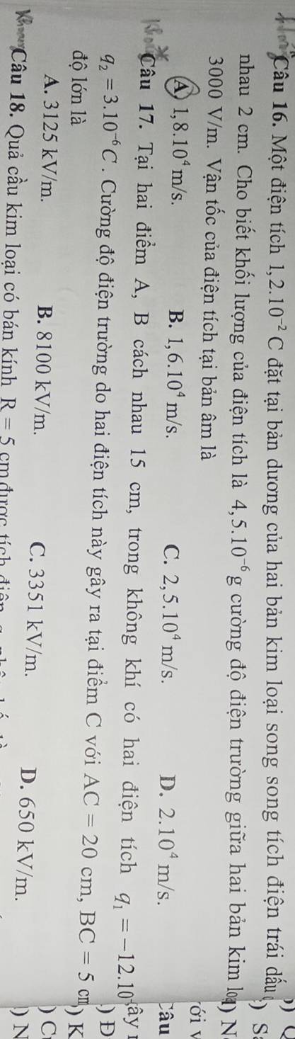 ))
Câu 16. Một điện tích 1,2.10^(-2)C đặt tại bản dương của hai bản kim loại song song tích điện trái dấu S
nhau 2 cm. Cho biết khối lượng của điện tích là 4,5.10^(-6)g cường độ điện trường giữa hai bản kim l) N
3000 V/m. Vận tốc của điện tích tại bản âm là ới v
④ 1,8.10^4m/s.
B. 1,6.10^4m/s. C. 2,5.10^4m/s. D. 2.10^4m/s. Câu
Câu 17. Tại hai điểm A, B cách nhau 15 cm, trong không khí có hai điện tích q_1=-12.10^- â
q_2=3.10^(-6)C Cường độ điện trường do hai điện tích này gây ra tại điểm C với AC=20cm, BC=5 cm ) Đ
độ lớn là ) K
)C
A. 3125 kV/m. B. 8100 kV/m. C. 3351 kV/m. D. 650 kV/m.
) N
Câu 18. Quả cầu kim loại có bán kính R=5 cm được tích đi